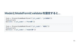 ModelとModelFormにvalidatorを設定すると...
form = ProjectCodeModelForm({'jsl_code': 'jsl0000'})

form.errors

Out[14]: {'jsl_code': ['Form側']}

form = ProjectCodeModelForm({'jsl_code': '0001'})

form.errors

Out[12]: {'jsl_code': ['model側']}

95
 