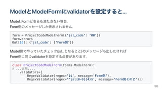 ModelとModelFormにvalidatorを設定すると...
Model,Formどちらも満たさない場合.

Form側のメッセージしか表示されません.
form = ProjectCodeModelForm({'jsl_code': '00'})

form.errors

Out[16]: {'jsl_code': ['Form側']}

Model側でやっていたチェック(jsl...となること)のメッセージも出したければ

Form側に同じvalidatorを設定する必要があります.
class ProjectCodeModelForm(forms.ModelForm):

# ...省略....

validators=[

RegexValidator(regex='1$', message='Form側'),

RegexValidator(regex='^jsl[0-9]{4}$', message='Form側その２')])

96
 