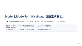 ModelとModelFormにvalidatorを設定すると...
ModelForm側で設定した2つのバリデーション結果がerrorsに入っている。
form = ProjectCodeModelForm({'jsl_code': '00'})

form.errors

Out[28]: {'jsl_code': ['Form側', 'Form側その２']}

97
 