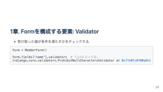 1章.Formを構成する要素:Validator
受け取った値が条件を満たすかをチェックする.
form = MemberForm()

form.fields['name'].validators # listに入ってる.
[<django....
