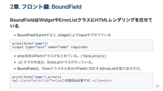 2章.フロント編:BoundField
BoundFieldはWidgetやErrorListクラスにHTMLレンダリングを任せて
いる.
BoundFieldをprintすると,widgetによりinputタグがでている
print(form['name'])

<input type="text" name="name" required>

error自体はFormクラスがまとめている。( form.errors )
ul タグの作成は、ErrorListクラスが行っている。
BoundFieldは、Formクラスから自分のFieldに対応するErrorListを取り出すだけ。
print(form['name'].errors)

<ul class="errorlist"><li>この項目は必須です。</li></ul>

35
 