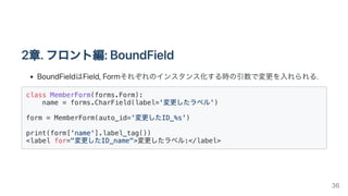 2章.フロント編:BoundField
BoundFieldはField,Formそれぞれのインスタンス化する時の引数で変更を入れられる.
class MemberForm(forms.Form):

name = forms.CharField(label='変更したラベル')

form = MemberForm(auto_id='変更したID_%s')

print(form['name'].label_tag())

<label for="変更したID_name">変更したラベル:</label>

36
 