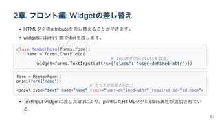 2章.フロント編:Widgetの差し替え
HTMLタグのattributeを差し替えることができます。
widgetにはattr引数でdictを渡します。
class MemberForm(forms.Form):

name = forms.CharField(

# inputタグにclassを設定.

widget=forms.TextInput(attrs={'class': 'user-defined-attr'}))

form = MemberForm()

print(form['name'])

# クラスが設定された！

<input type="text" name="name" class="user-defined-attr" required id="id_name">

TextInputwidgetに渡したattrにより、printしたHTMLタグにclass属性が追加されてい
る.
43
 