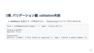 3章.バリデーション編:validation失敗
validationに失敗(エラーが発生)すると、 form.errors にエラーがまとめられる.
form = JslMemberForm({'name': '', 'age': 'にじゅっさい'})

form.is_valid()

Out[72]: False

form.errors

Out[73]: {'name': ['This field is required.'], 'age': ['Enter a whole number.']}

51
 