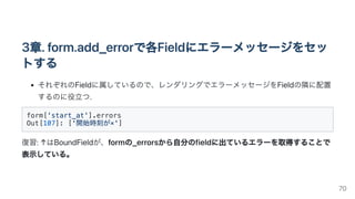 3章.form.add_errorで各Fieldにエラーメッセージをセッ
トする
それぞれのFieldに属しているので、レンダリングでエラーメッセージをFieldの隣に配置
するのに役立つ.
form['start_at'].errors

O...