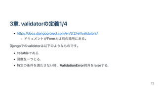 3章.validatorの定義1/4
https://docs.djangoproject.com/en/3.2/ref/validators/
ドキュメントがFormとは別の場所にある。
Djangoでのvalidatorは以下のようなものです。
callableである.
引数を一つとる.
特定の条件を満たさない時、ValidationError例外をraiseする.
73
 