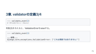 3章.validatorの定義3/4
>>> validate_even(2)

# 何も返さない。(None)

奇数(3)を与えると、ValidationErrorをraiseする。
>>> validate_even(3)

...省略...

django.core.exceptions.ValidationError: ['これは偶数ではありません!']

75
 
