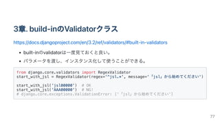 3章.build-inのValidatorクラス
https://docs.djangoproject.com/en/3.2/ref/validators/#built-in-validators
built-inのvalidatorは一度見ておくと良い。
パラメータを渡し、インスタンス化して使うことができる。
from django.core.validators import RegexValidator

start_with_jsl = RegexValidator(regex='^jsl.*', message='「jsl」から始めてください')

start_with_jsl('jsl00000') # OK

start_with_jsl('AAA00000') # NG!

# django.core.exceptions.ValidationError: ['「jsl」から始めてください']

77
 