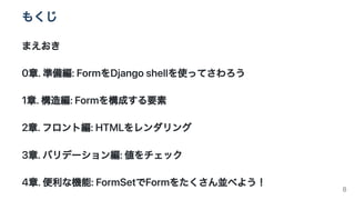 もくじ
まえおき
0章.準備編:FormをDjangoshellを使ってさわろう
1章.構造編:Formを構成する要素
2章.フロント編:HTMLをレンダリング
3章.バリデーション編:値をチェック
4章.便利な機能:FormSetでFormを...