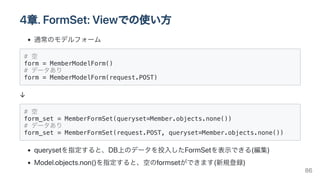 4章.FormSet:Viewでの使い方
通常のモデルフォーム
# 空

form = MemberModelForm()

# データあり

form = MemberModelForm(request.POST)

↓
# 空

form_set = MemberFormSet(queryset=Member.objects.none())

# データあり

form_set = MemberFormSet(request.POST, queryset=Member.objects.none()) 

querysetを指定すると、DB上のデータを投入したFormSetを表示できる(編集)
Model.objects.non()を指定すると、空のformsetができます(新規登録)
86
 