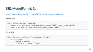 3章.ModelFormとは
https://docs.djangoproject.com/ja/3.2/topics/forms/modelforms/
model定義
class Member(models.Model):

name = models.CharField(verbose_name='名前', max_length=100)

age = models.IntegerField(verbose_name='年齢')

Form定義
class MemberModelForm(forms.ModelForm):

class Meta:

model = Member

fields = ('name', 'age')

91
 
