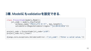 3章.Modelにもvalidatiorを設定できる.
class ProjectCode(models.Model):

jsl_code = models.CharField(

verbose_name='プロジェクトコード', max_length=7,

validators=[RegexValidator(regex='^jsl[0-9]{4}$')])

project_code = ProjectCode(jsl_code='jsl0')

project_code.full_clean()
django.core.exceptions.ValidationError: {'jsl_code': ['Enter a valid value.']}

92
 
