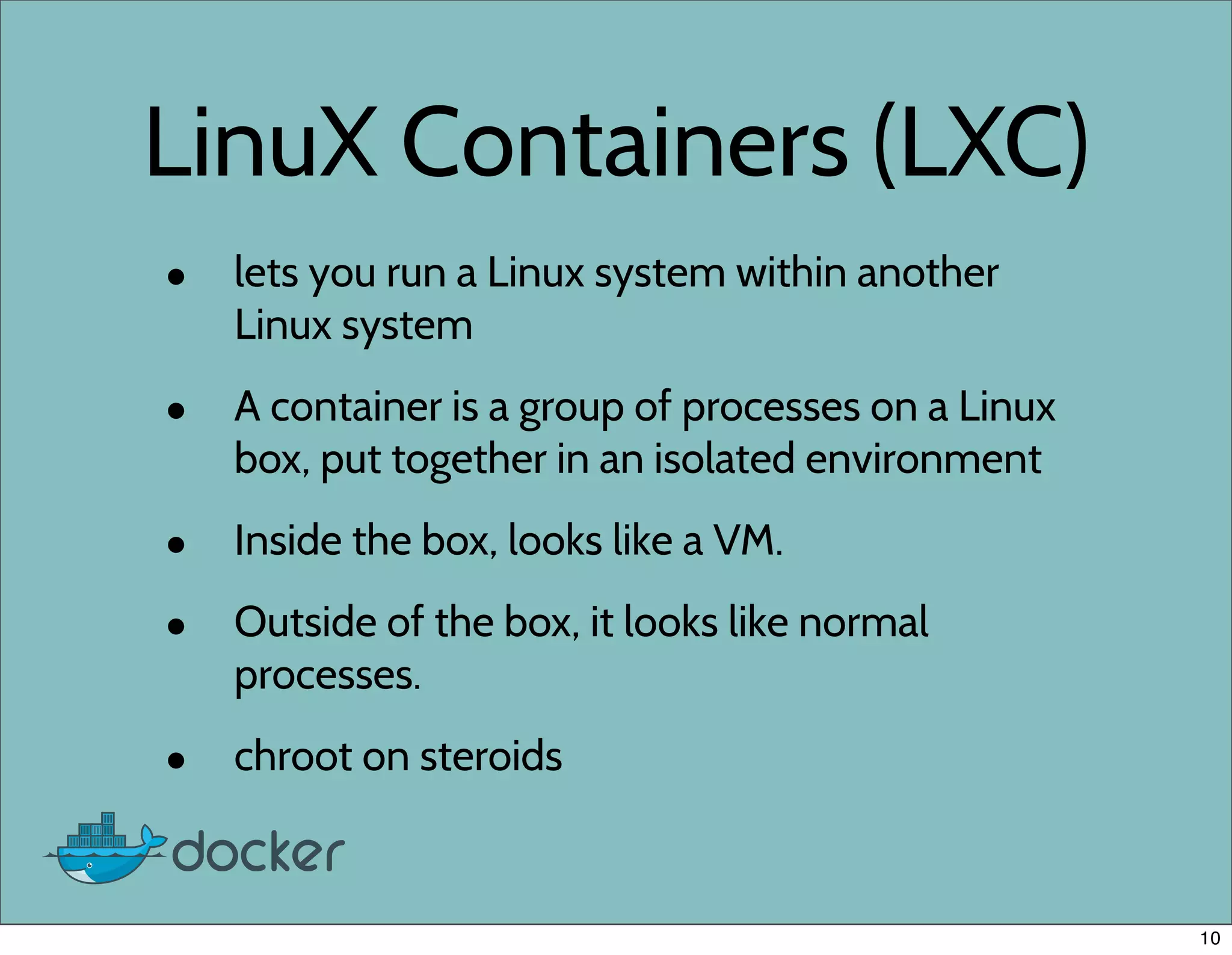 LinuX Containers (LXC)
• lets you run a Linux system within another
Linux system
• A container is a group of processes on a Linux
box, put together in an isolated environment
• Inside the box, looks like a VM.
• Outside of the box, it looks like normal
processes.
• chroot on steroids
10
 