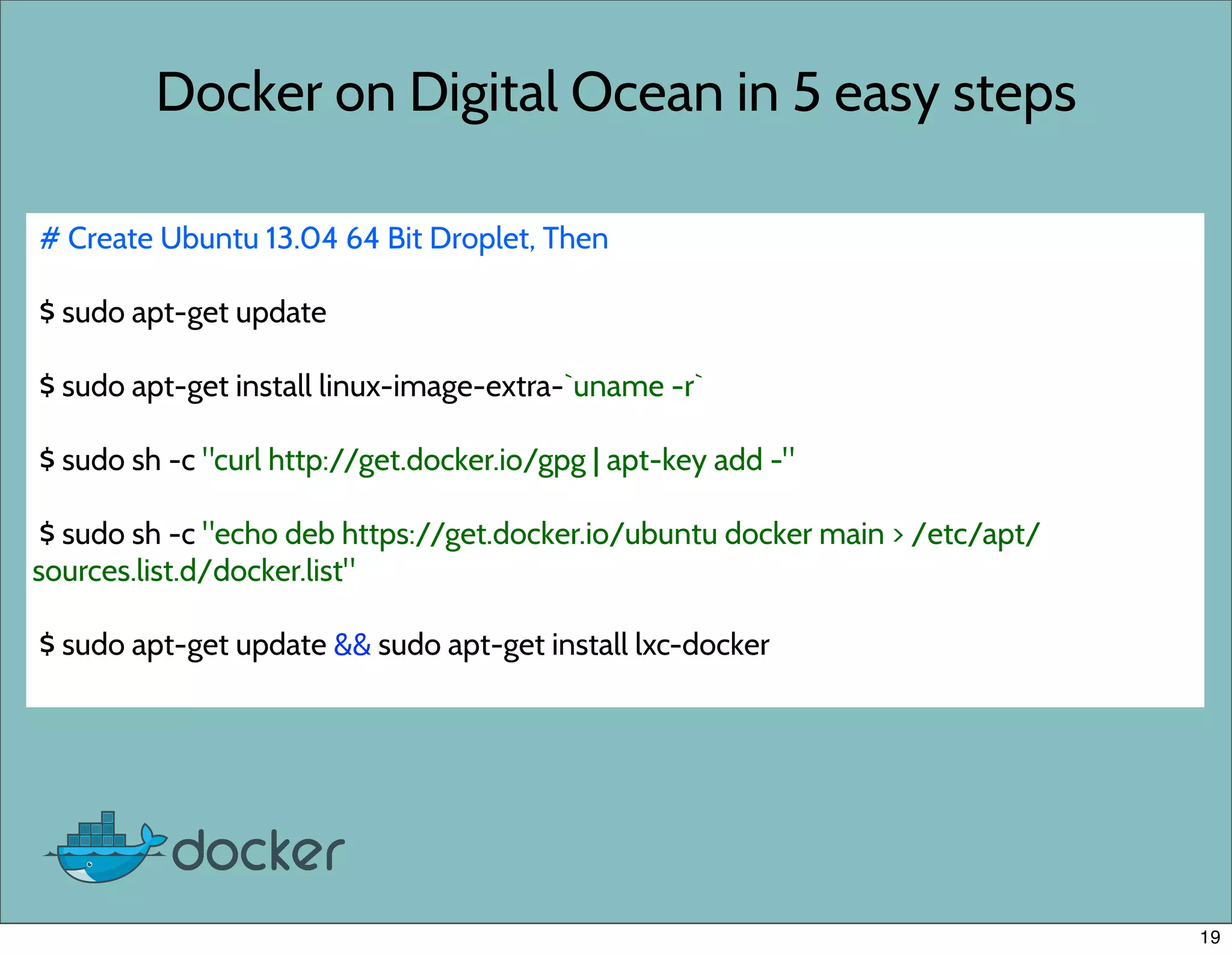 Docker on Digital Ocean in 5 easy steps
# Create Ubuntu 13.04 64 Bit Droplet, Then
$ sudo apt-get update
$ sudo apt-get install linux-image-extra-`uname -r`
$ sudo sh -c "curl http://get.docker.io/gpg | apt-key add -"
$ sudo sh -c "echo deb https://get.docker.io/ubuntu docker main > /etc/apt/
sources.list.d/docker.list"
$ sudo apt-get update && sudo apt-get install lxc-docker
19
 