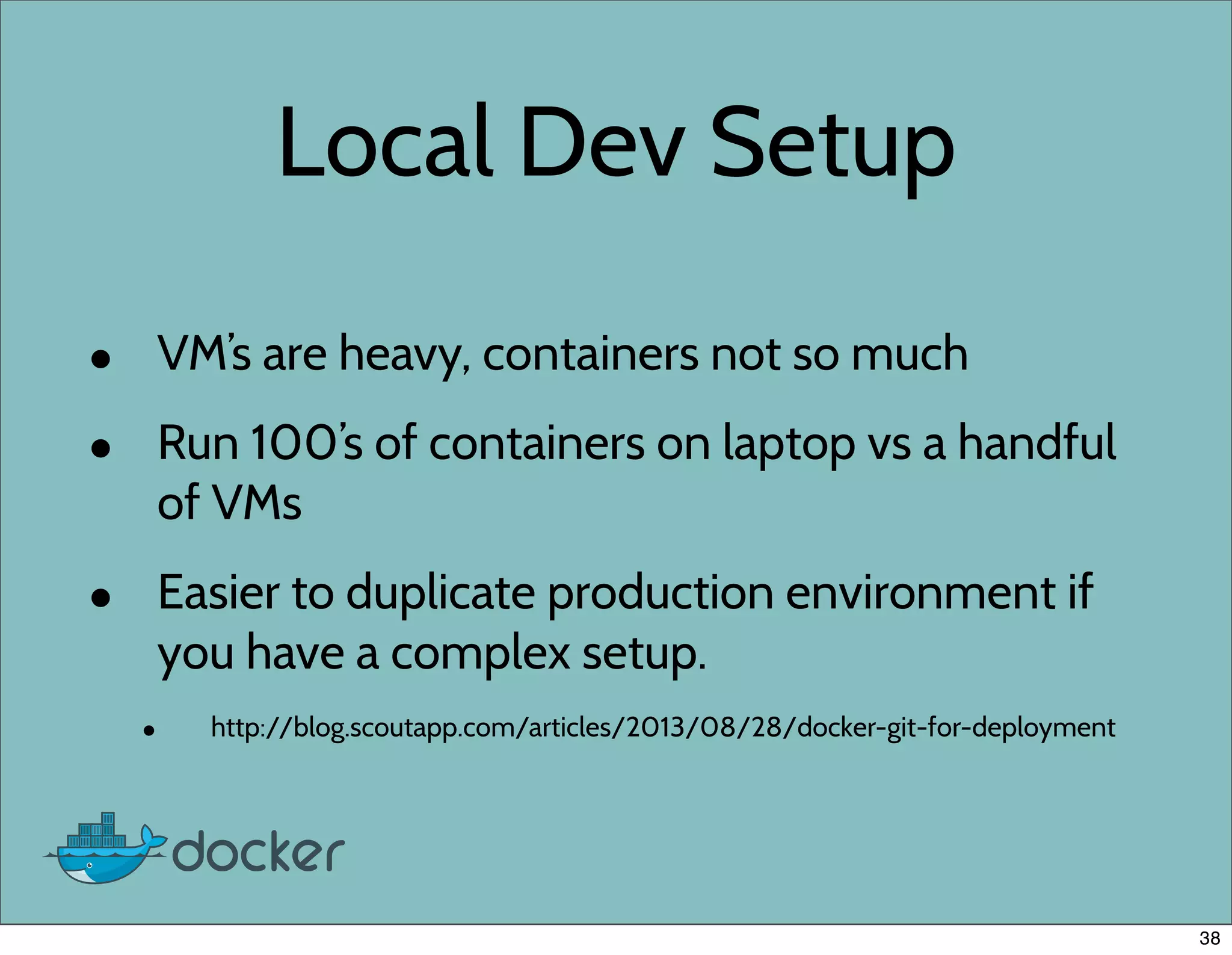 Local Dev Setup
• VM’s are heavy, containers not so much
• Run 100’s of containers on laptop vs a handful
of VMs
• Easier to duplicate production environment if
you have a complex setup.
• http://blog.scoutapp.com/articles/2013/08/28/docker-git-for-deployment
38
 