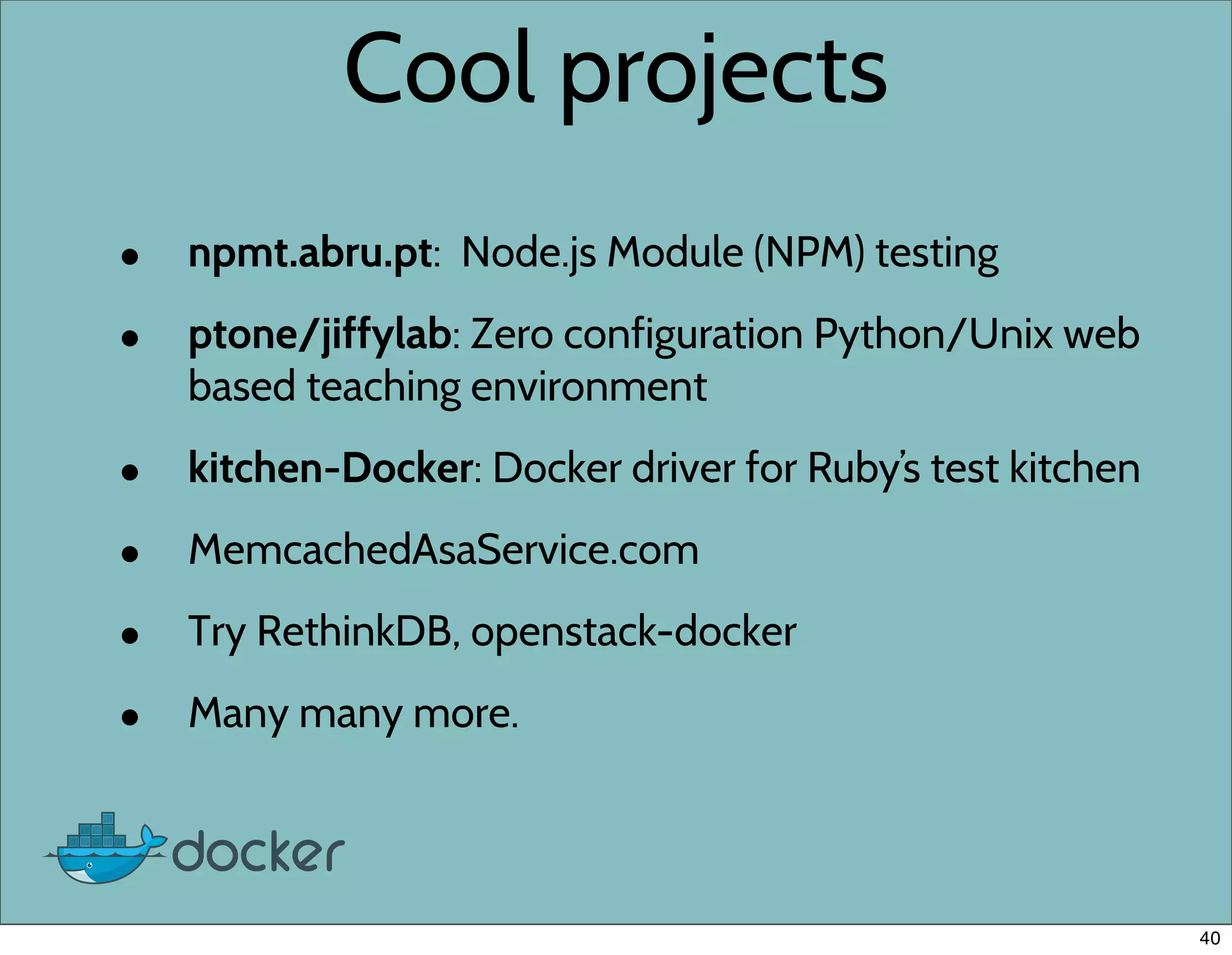 Cool projects
• npmt.abru.pt: Node.js Module (NPM) testing
• ptone/jiffylab: Zero configuration Python/Unix web
based teaching environment
• kitchen-Docker: Docker driver for Ruby’s test kitchen
• MemcachedAsaService.com
• Try RethinkDB, openstack-docker
• Many many more.
40
 
