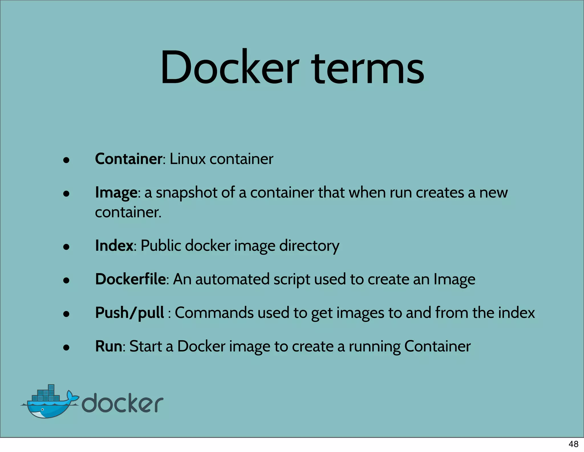 Docker terms
• Container: Linux container
• Image: a snapshot of a container that when run creates a new
container.
• Index: Public docker image directory
• Dockerfile: An automated script used to create an Image
• Push/pull : Commands used to get images to and from the index
• Run: Start a Docker image to create a running Container
48
 