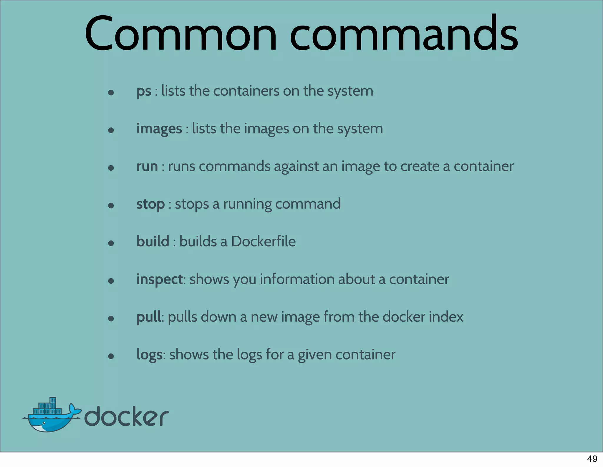 Common commands
• ps : lists the containers on the system
• images : lists the images on the system
• run : runs commands against an image to create a container
• stop : stops a running command
• build : builds a Dockerfile
• inspect: shows you information about a container
• pull: pulls down a new image from the docker index
• logs: shows the logs for a given container
49
 