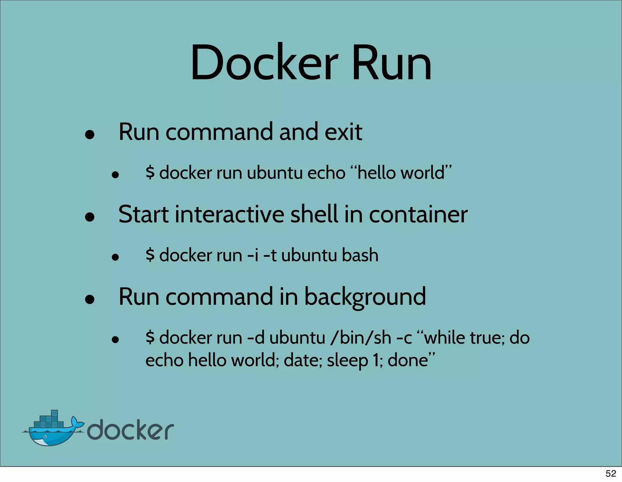 Docker Run
• Run command and exit
• $ docker run ubuntu echo “hello world”
• Start interactive shell in container
• $ docker run -i -t ubuntu bash
• Run command in background
• $ docker run -d ubuntu /bin/sh -c “while true; do
echo hello world; date; sleep 1; done”
52
 