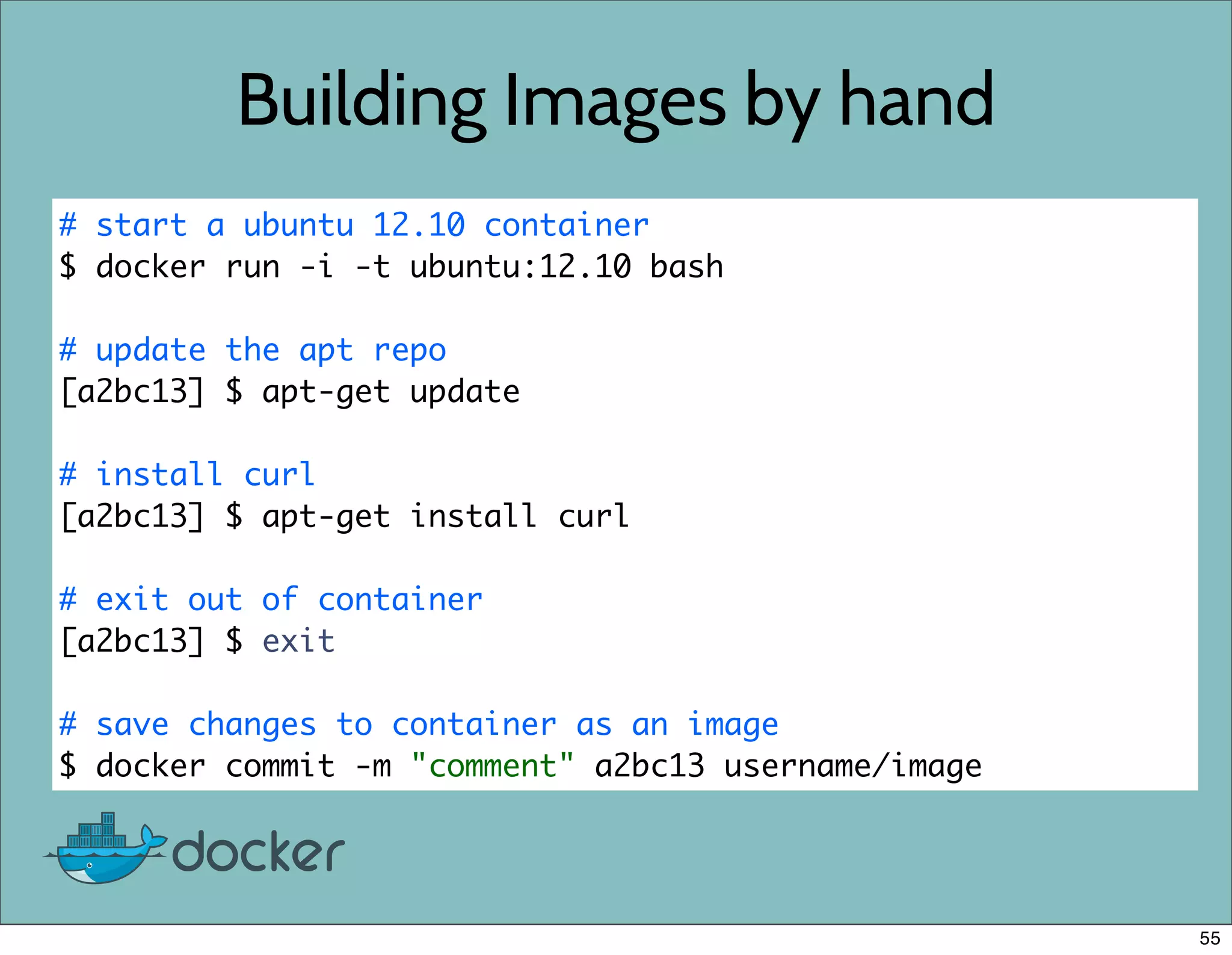 Building Images by hand
# start a ubuntu 12.10 container
$ docker run -i -t ubuntu:12.10 bash
# update the apt repo
[a2bc13] $ apt-get update
# install curl
[a2bc13] $ apt-get install curl
# exit out of container
[a2bc13] $ exit
# save changes to container as an image
$ docker commit -m "comment" a2bc13 username/image
55
 