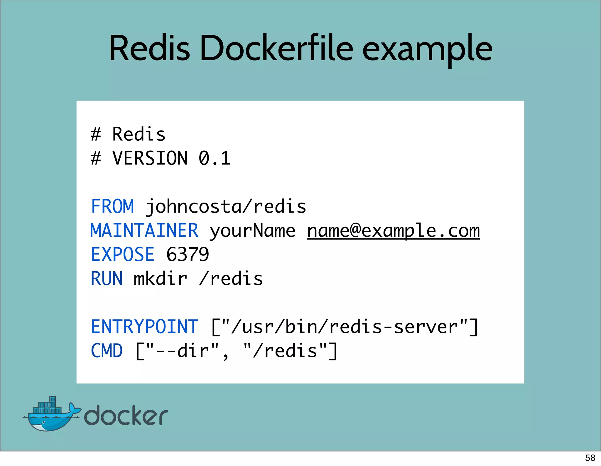 Redis Dockerfile example
# Redis
# VERSION 0.1
FROM johncosta/redis
MAINTAINER yourName name@example.com
EXPOSE 6379
RUN mkdir /redis
ENTRYPOINT ["/usr/bin/redis-server"]
CMD ["--dir", "/redis"]
58
 