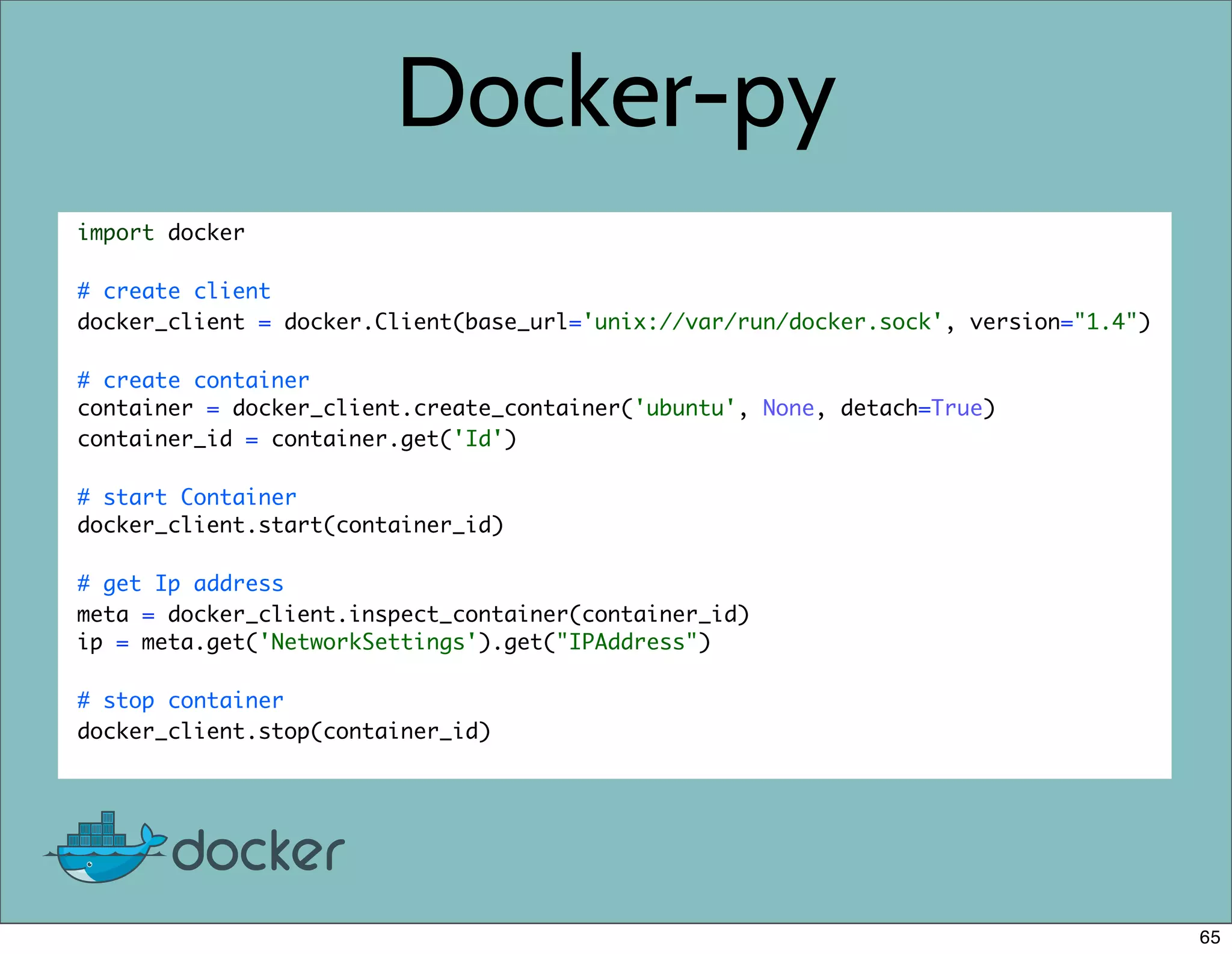 Docker-py
import docker
# create client
docker_client = docker.Client(base_url='unix://var/run/docker.sock', version="1.4")
# create container
container = docker_client.create_container('ubuntu', None, detach=True)
container_id = container.get('Id')
# start Container
docker_client.start(container_id)
# get Ip address
meta = docker_client.inspect_container(container_id)
ip = meta.get('NetworkSettings').get("IPAddress")
# stop container
docker_client.stop(container_id)
65
 