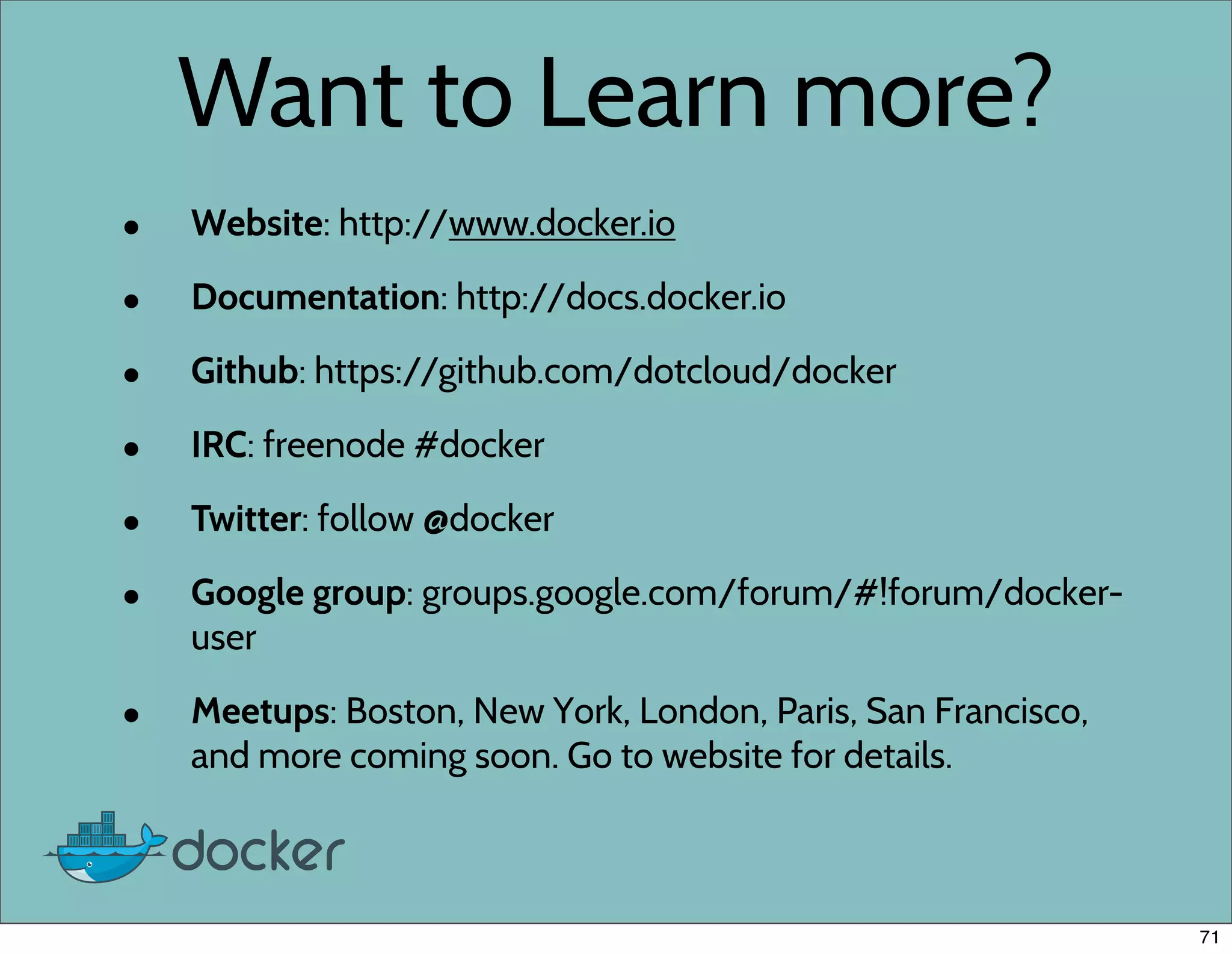 Want to Learn more?
• Website: http://www.docker.io
• Documentation: http://docs.docker.io
• Github: https://github.com/dotcloud/docker
• IRC: freenode #docker
• Twitter: follow @docker
• Google group: groups.google.com/forum/#!forum/docker-
user
• Meetups: Boston, New York, London, Paris, San Francisco,
and more coming soon. Go to website for details.
71
 