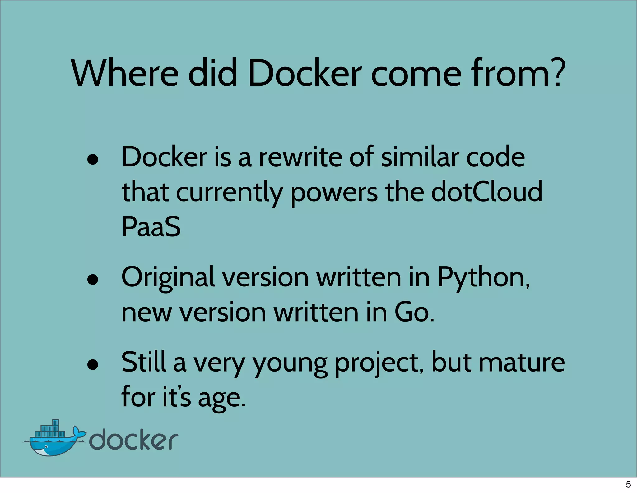 Where did Docker come from?
• Docker is a rewrite of similar code
that currently powers the dotCloud
PaaS
• Original version written in Python,
new version written in Go.
• Still a very young project, but mature
for it’s age.
5
 