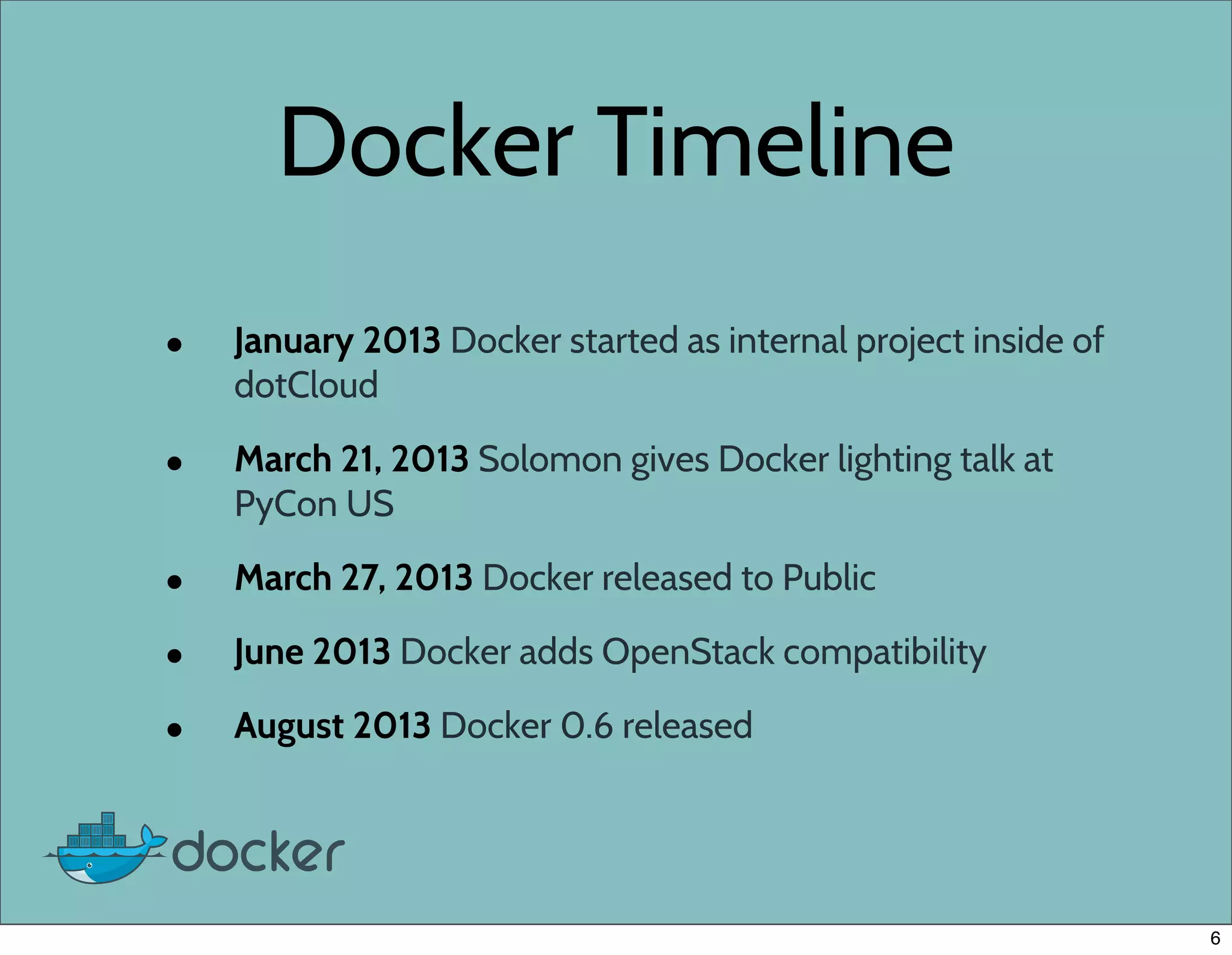 Docker Timeline
• January 2013 Docker started as internal project inside of
dotCloud
• March 21, 2013 Solomon gives Docker lighting talk at
PyCon US
• March 27, 2013 Docker released to Public
• June 2013 Docker adds OpenStack compatibility
• August 2013 Docker 0.6 released
6
 