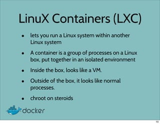 LinuX Containers (LXC)
• lets you run a Linux system within another
Linux system
• A container is a group of processes on a Linux
box, put together in an isolated environment
• Inside the box, looks like a VM.
• Outside of the box, it looks like normal
processes.
• chroot on steroids
10
 