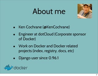 About me
• Ken Cochrane (@KenCochrane)
• Engineer at dotCloud (Corporate sponsor
of Docker)
• Work on Docker and Docker related
projects (index, registry, docs, etc)
• Django user since 0.96.1
2
 