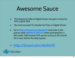 Awesome Sauce
• The Awesome folks at Digital Ocean has given everyone
here a great deal.
• No more excuses! Try Docker for Free on Digital Ocean
• Go to http://tinyurl.com/docker10 and enter in the
promo code DJANGOCON2013 when prompted for a
$10 credit. SSD backed VPS servers as low as $5/month
Do it now, before the deal expires.
• http://tinyurl.com/docker10
21
 