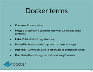 Docker terms
• Container: Linux container
• Image: a snapshot of a container that when run creates a new
container.
• Index: Public docker image directory
• Dockerfile: An automated script used to create an Image
• Push/pull : Commands used to get images to and from the index
• Run: Start a Docker image to create a running Container
48
 