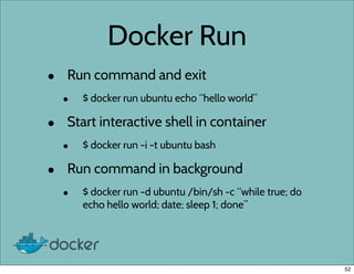 Docker Run
• Run command and exit
• $ docker run ubuntu echo “hello world”
• Start interactive shell in container
• $ docker run -i -t ubuntu bash
• Run command in background
• $ docker run -d ubuntu /bin/sh -c “while true; do
echo hello world; date; sleep 1; done”
52
 