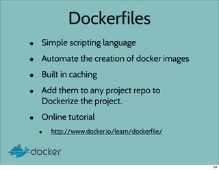 Dockerfiles
• Simple scripting language
• Automate the creation of docker images
• Built in caching
• Add them to any project repo to
Dockerize the project.
• Online tutorial
• http://www.docker.io/learn/dockerfile/
54
 