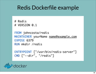 Redis Dockerfile example
# Redis
# VERSION 0.1
FROM johncosta/redis
MAINTAINER yourName name@example.com
EXPOSE 6379
RUN mkdir /redis
ENTRYPOINT ["/usr/bin/redis-server"]
CMD ["--dir", "/redis"]
58
 