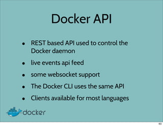 Docker API
• REST based API used to control the
Docker daemon
• live events api feed
• some websocket support
• The Docker CLI uses the same API
• Clients available for most languages
63
 