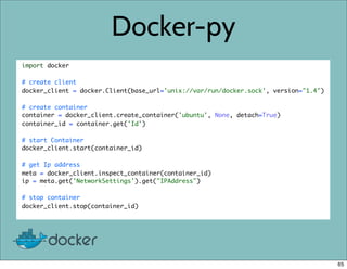 Docker-py
import docker
# create client
docker_client = docker.Client(base_url='unix://var/run/docker.sock', version="1.4")
# create container
container = docker_client.create_container('ubuntu', None, detach=True)
container_id = container.get('Id')
# start Container
docker_client.start(container_id)
# get Ip address
meta = docker_client.inspect_container(container_id)
ip = meta.get('NetworkSettings').get("IPAddress")
# stop container
docker_client.stop(container_id)
65
 