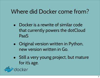 Where did Docker come from?
• Docker is a rewrite of similar code
that currently powers the dotCloud
PaaS
• Original version written in Python,
new version written in Go.
• Still a very young project, but mature
for it’s age.
5
 