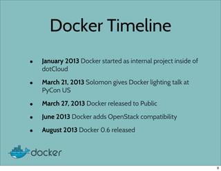 Docker Timeline
• January 2013 Docker started as internal project inside of
dotCloud
• March 21, 2013 Solomon gives Docker lighting talk at
PyCon US
• March 27, 2013 Docker released to Public
• June 2013 Docker adds OpenStack compatibility
• August 2013 Docker 0.6 released
6
 