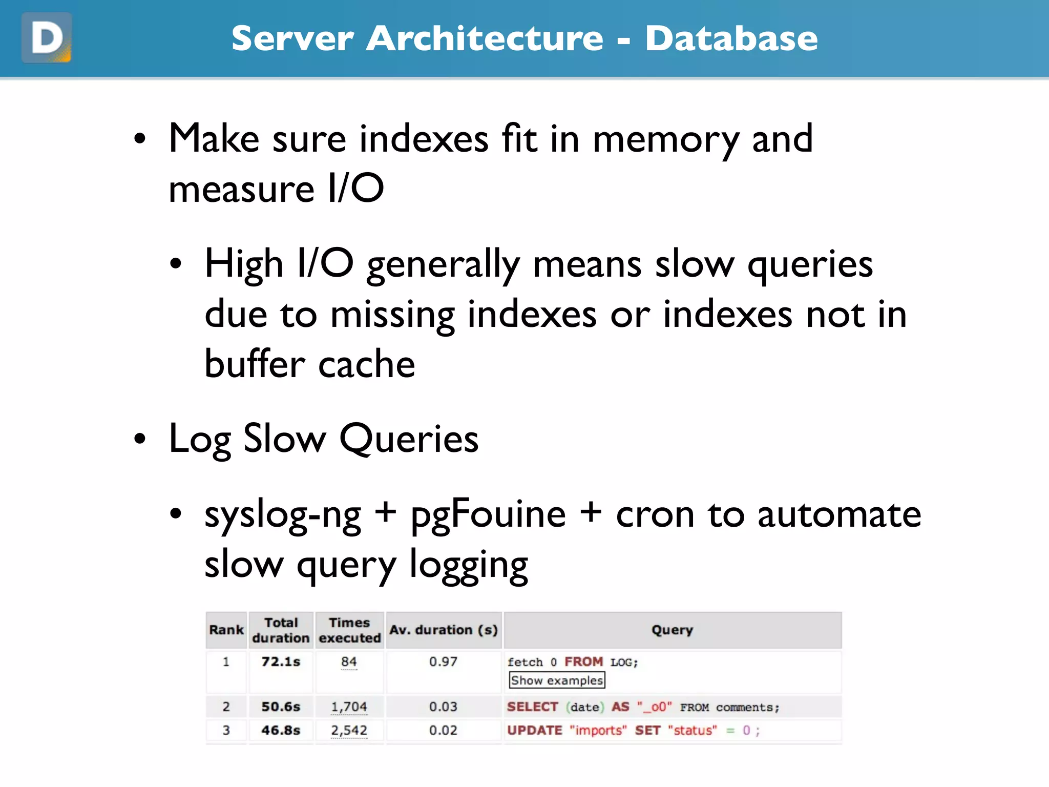 Server Architecture - Database
• Make sure indexes fit in memory and
measure I/O
• High I/O generally means slow queries
due to missing indexes or indexes not in
buffer cache
• Log Slow Queries
• syslog-ng + pgFouine + cron to automate
slow query logging