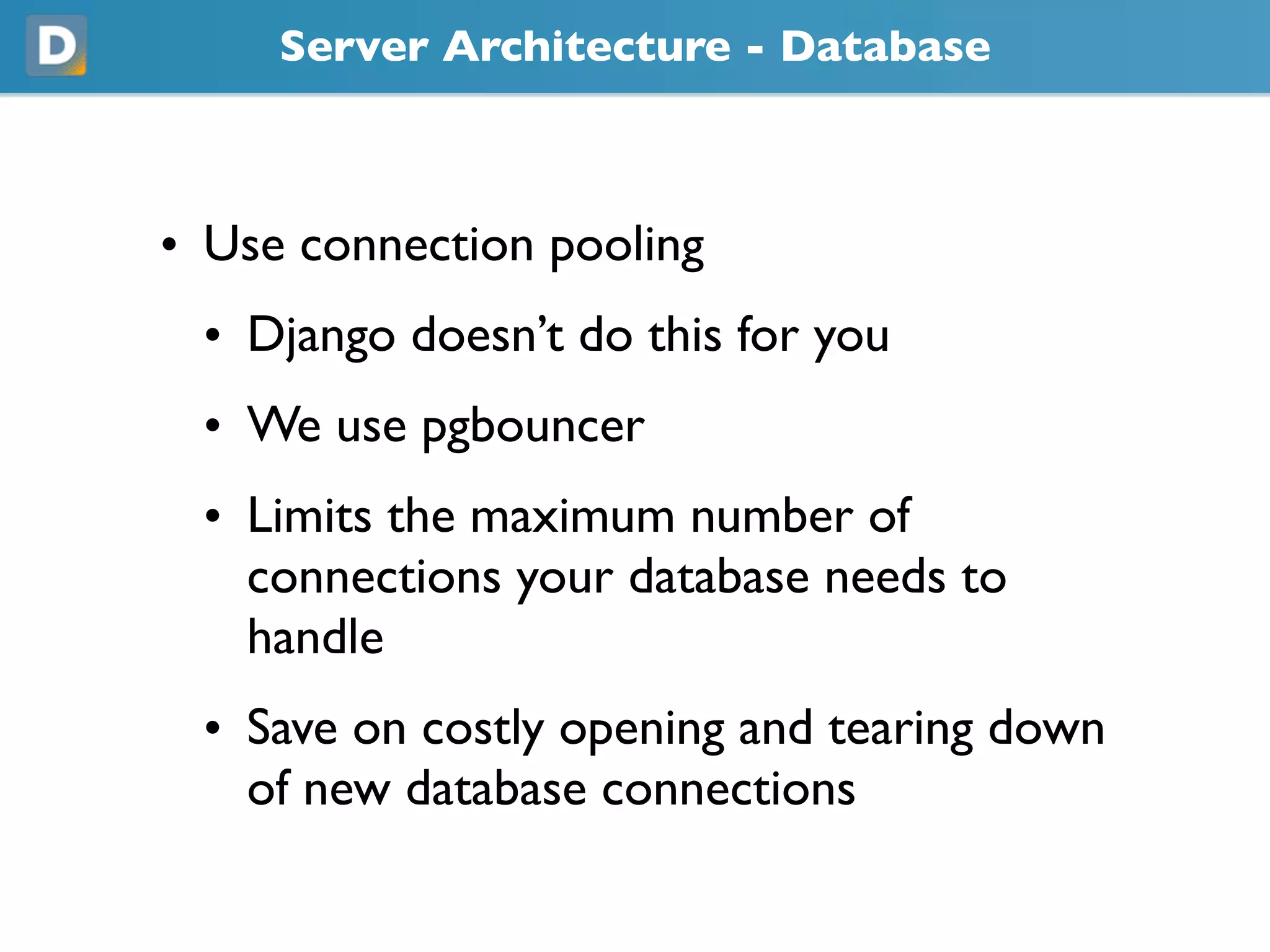 Server Architecture - Database
• Use connection pooling
• Django doesn’t do this for you
• We use pgbouncer
• Limits the maximum number of
connections your database needs to
handle
• Save on costly opening and tearing down
of new database connections