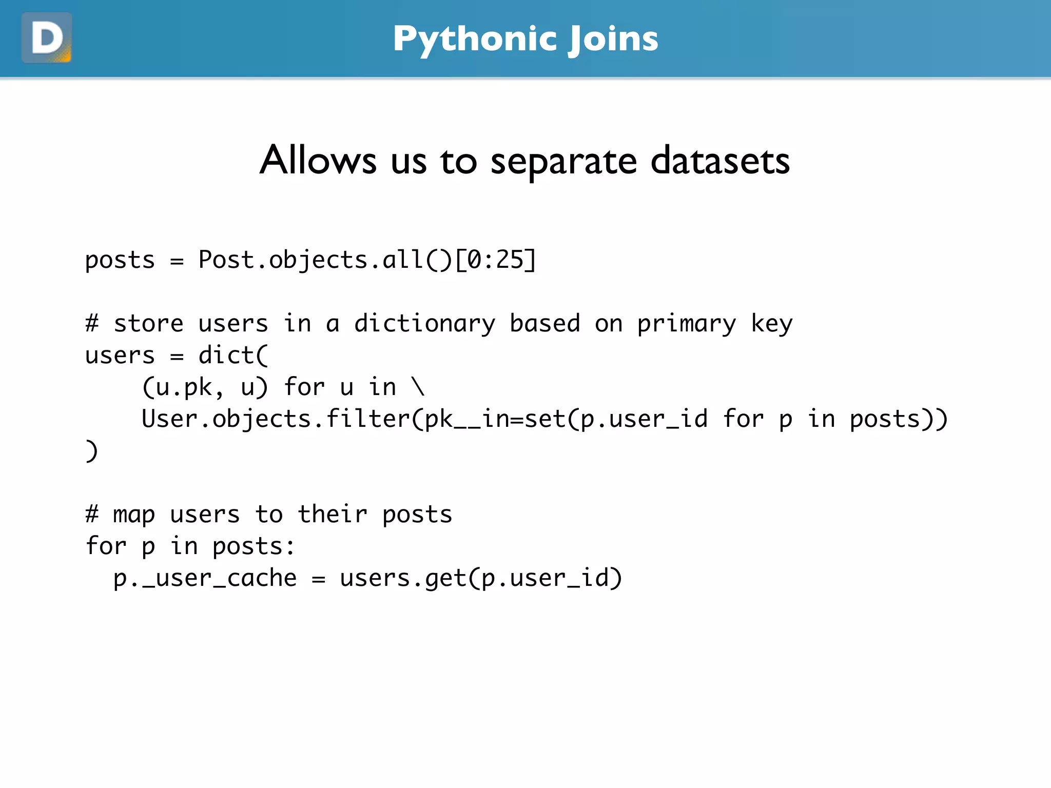 Pythonic Joins
            Allows us to separate datasets
posts = Post.objects.all()[0:25]
# store users in a dictionary based on primary key
users = dict(
    (u.pk, u) for u in 
    User.objects.filter(pk__in=set(p.user_id for p in posts))
)
# map users to their posts
for p in posts:
  p._user_cache = users.get(p.user_id)
 