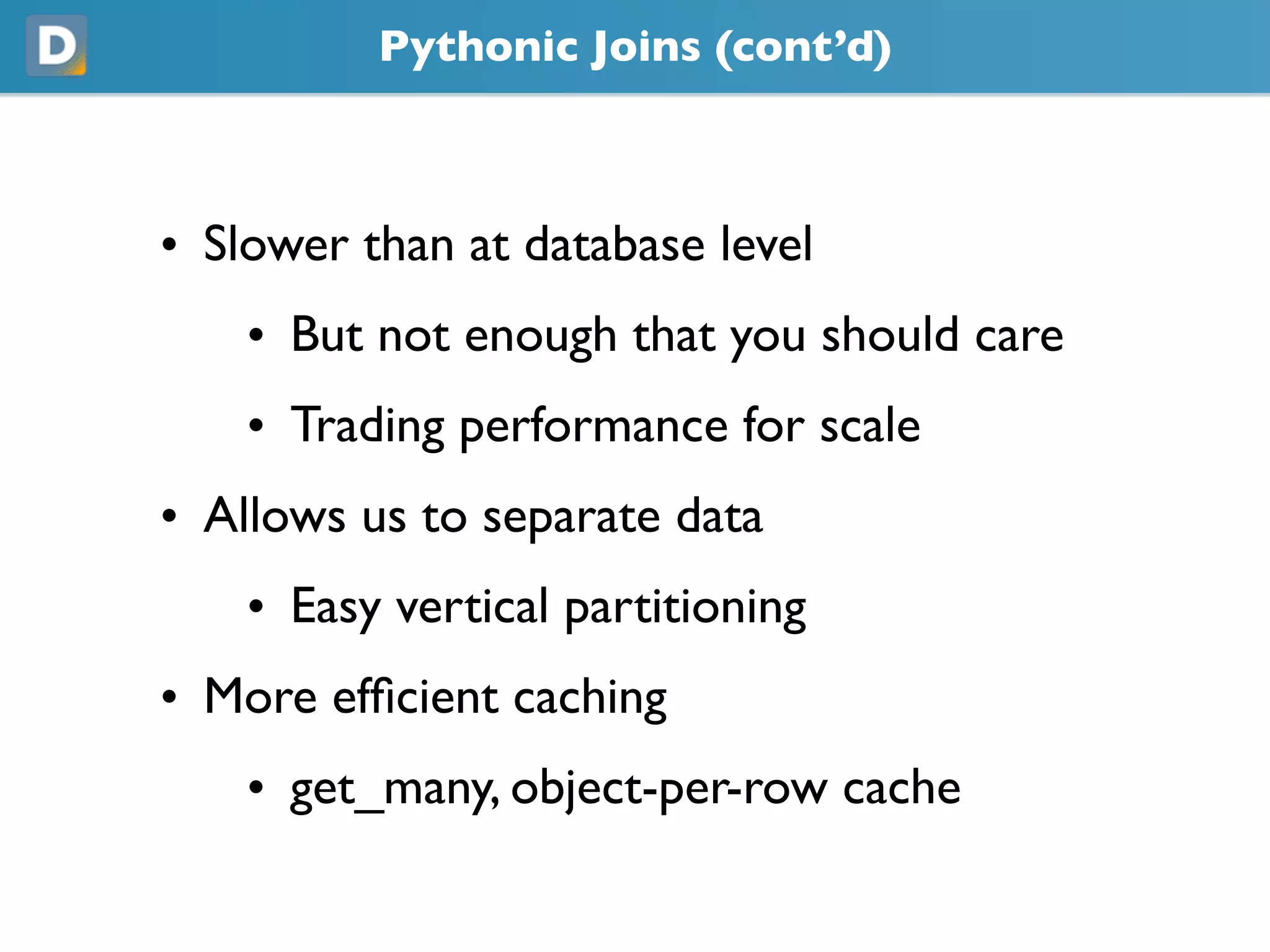 Pythonic Joins (cont’d)
• Slower than at database level
• But not enough that you should care
• Trading performance for scale
• Allows us to separate data
• Easy vertical partitioning
• More efficient caching
• get_many, object-per-row cache