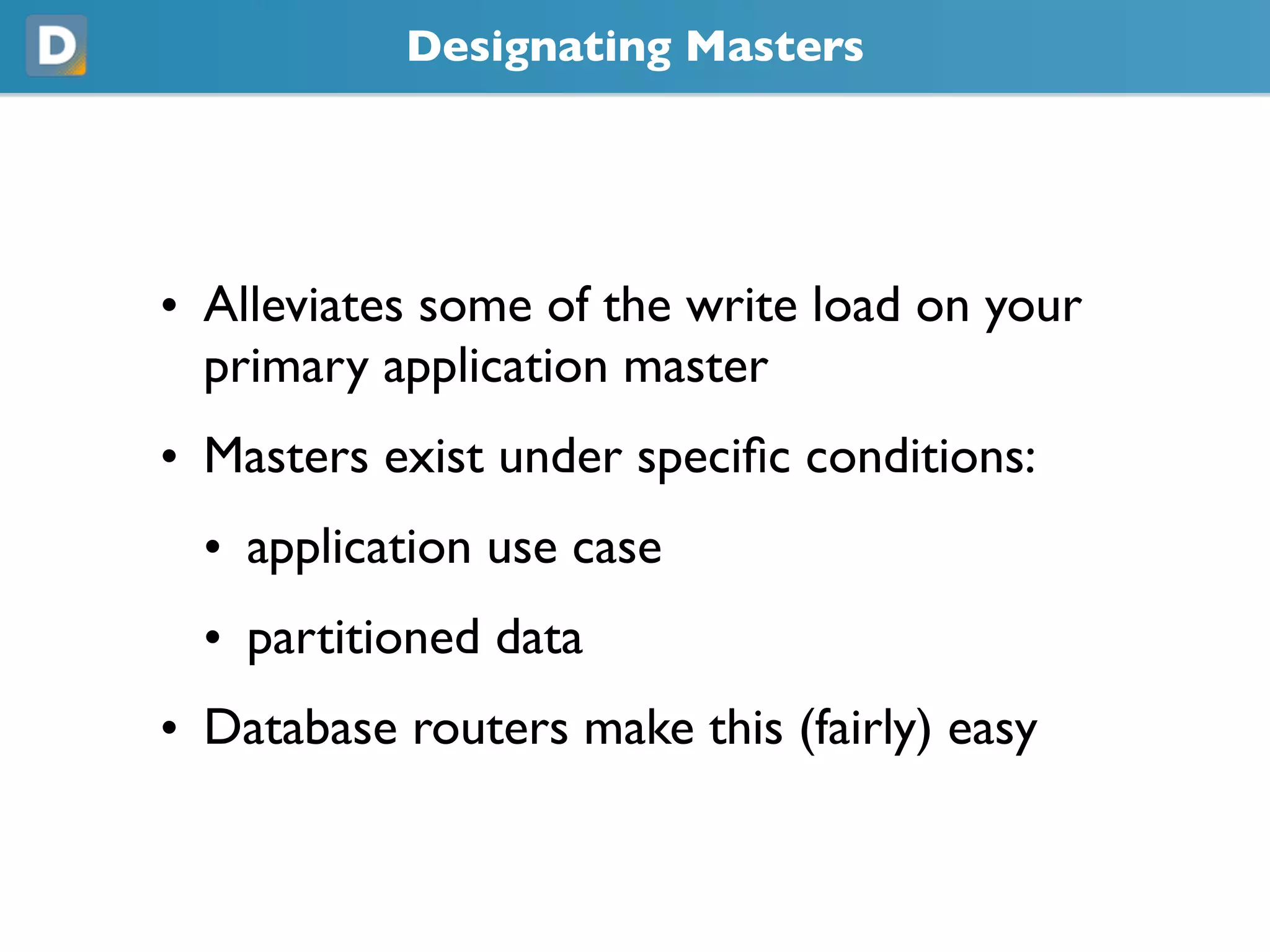 Designating Masters
• Alleviates some of the write load on your
primary application master
• Masters exist under specific conditions:
• application use case
• partitioned data
• Database routers make this (fairly) easy