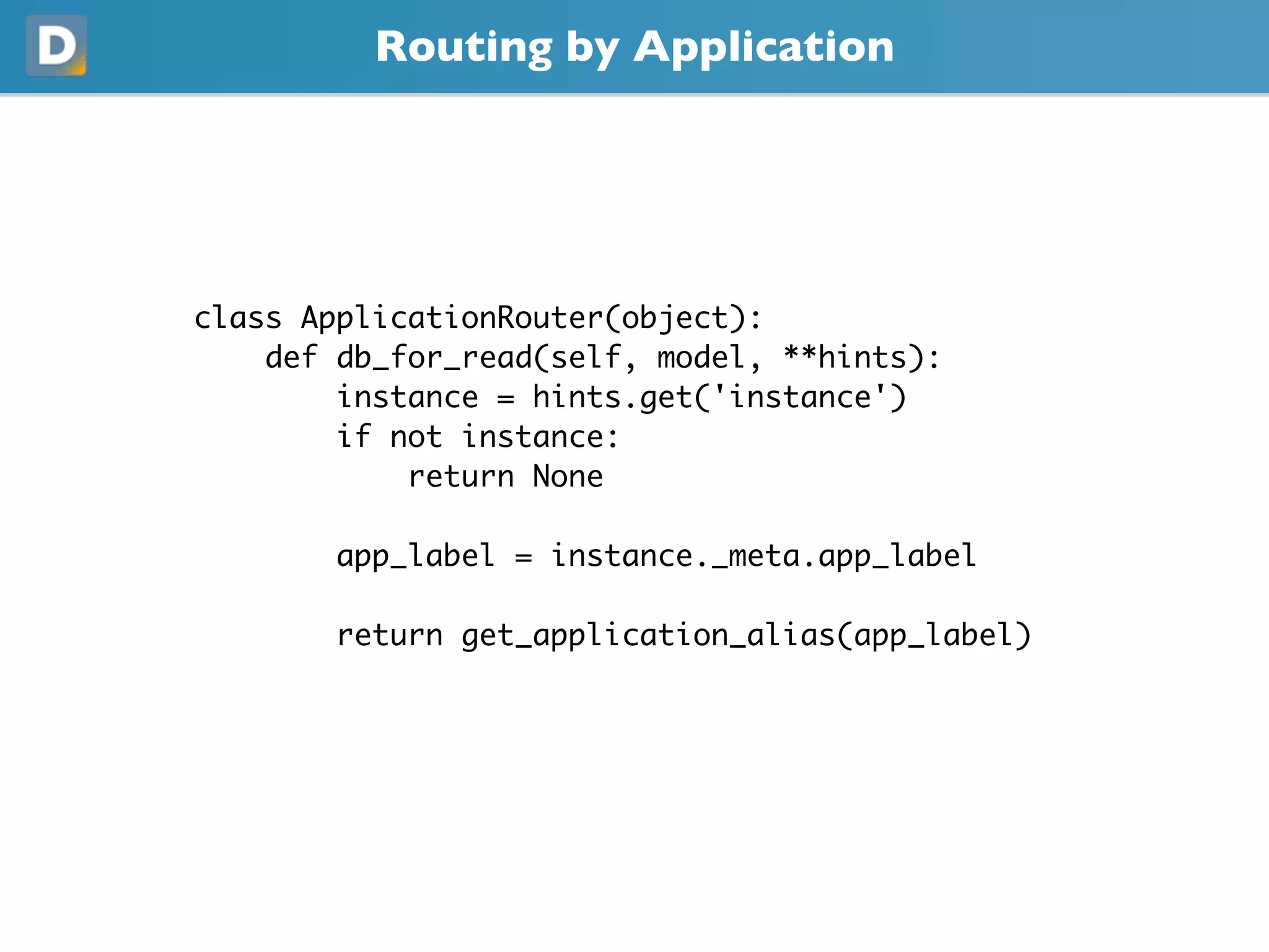 Routing by Application
class ApplicationRouter(object):
def db_for_read(self, model, **hints):
instance = hints.get('instance')
if not instance:
return None
app_label = instance._meta.app_label
return get_application_alias(app_label)