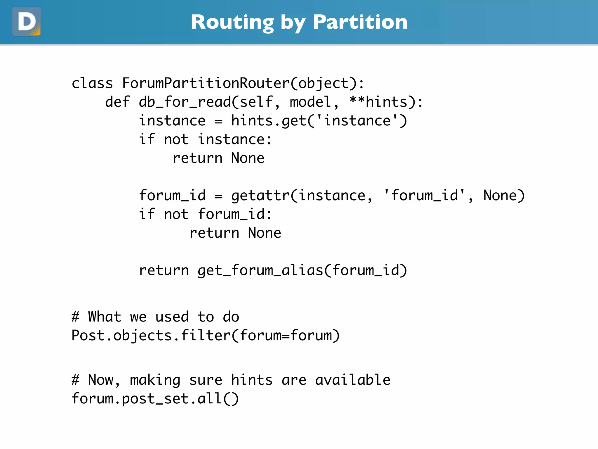 Routing by Partition
class ForumPartitionRouter(object):
def db_for_read(self, model, **hints):
instance = hints.get('instance')
if not instance:
return None
forum_id = getattr(instance, 'forum_id', None)
if not forum_id:
return None
return get_forum_alias(forum_id)
# What we used to do
Post.objects.filter(forum=forum)
# Now, making sure hints are available
forum.post_set.all()
