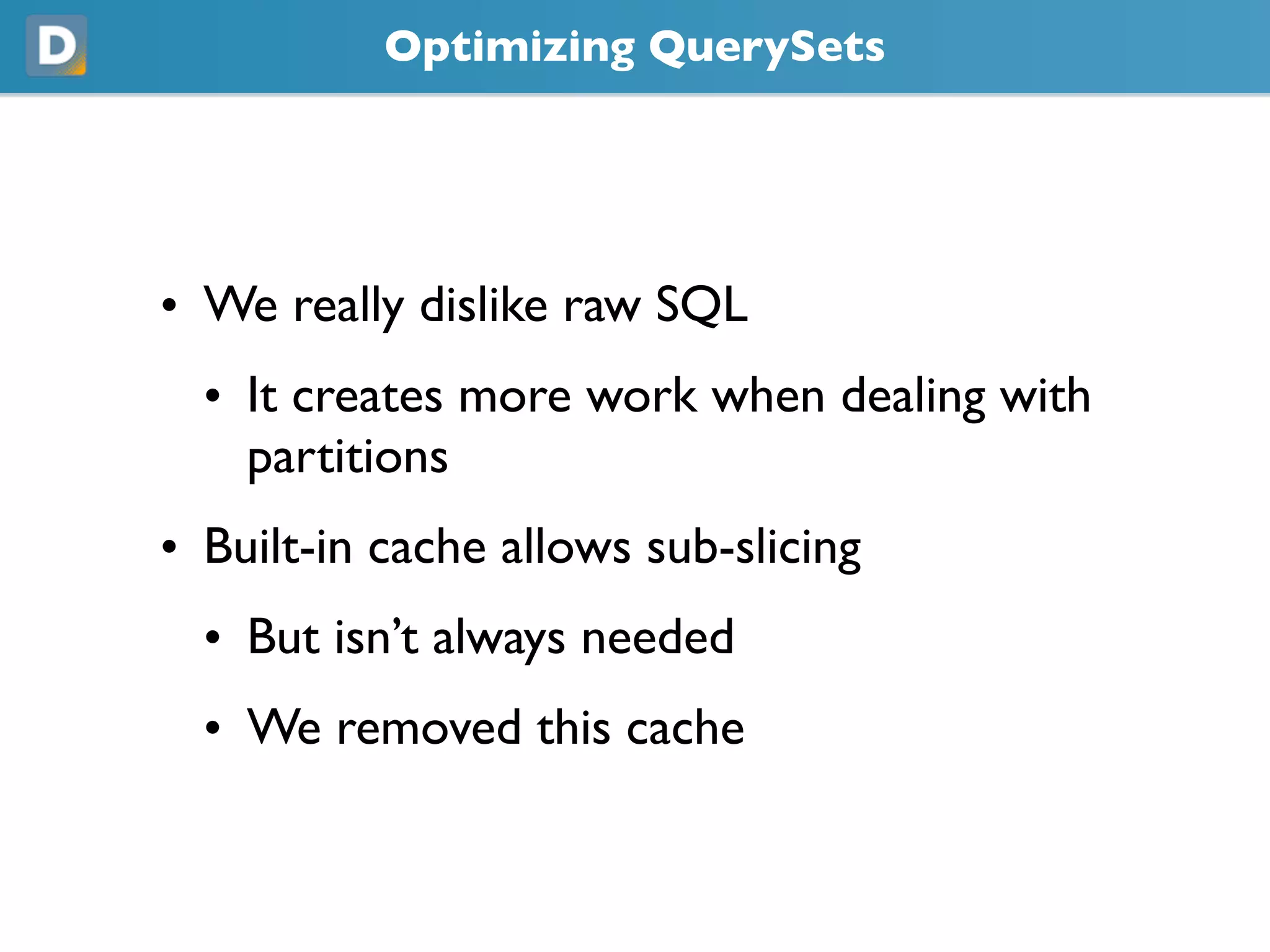 Optimizing QuerySets
• We really dislike raw SQL
• It creates more work when dealing with
partitions
• Built-in cache allows sub-slicing
• But isn’t always needed
• We removed this cache