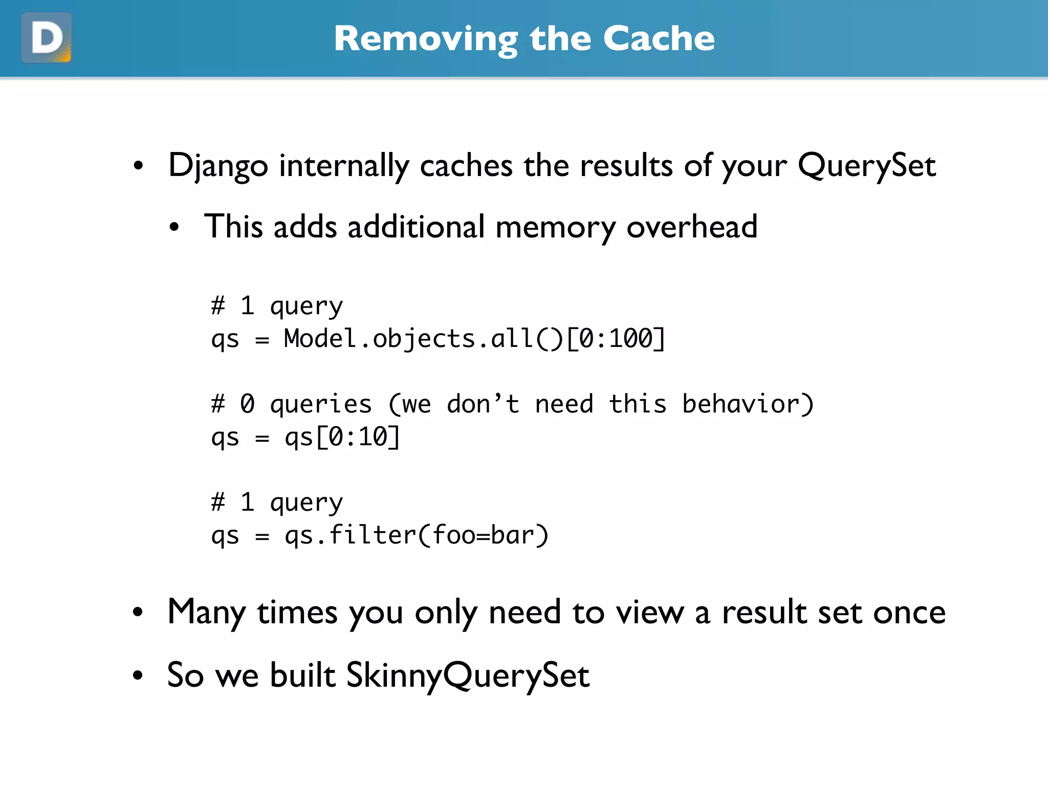 Removing the Cache
• Django internally caches the results of your QuerySet
  • This adds additional memory overhead
     # 1 query
     qs = Model.objects.all()[0:100]
     # 0 queries (we don’t need this behavior)
     qs = qs[0:10]
     # 1 query
     qs = qs.filter(foo=bar)
• Many times you only need to view a result set once
• So we built SkinnyQuerySet
 