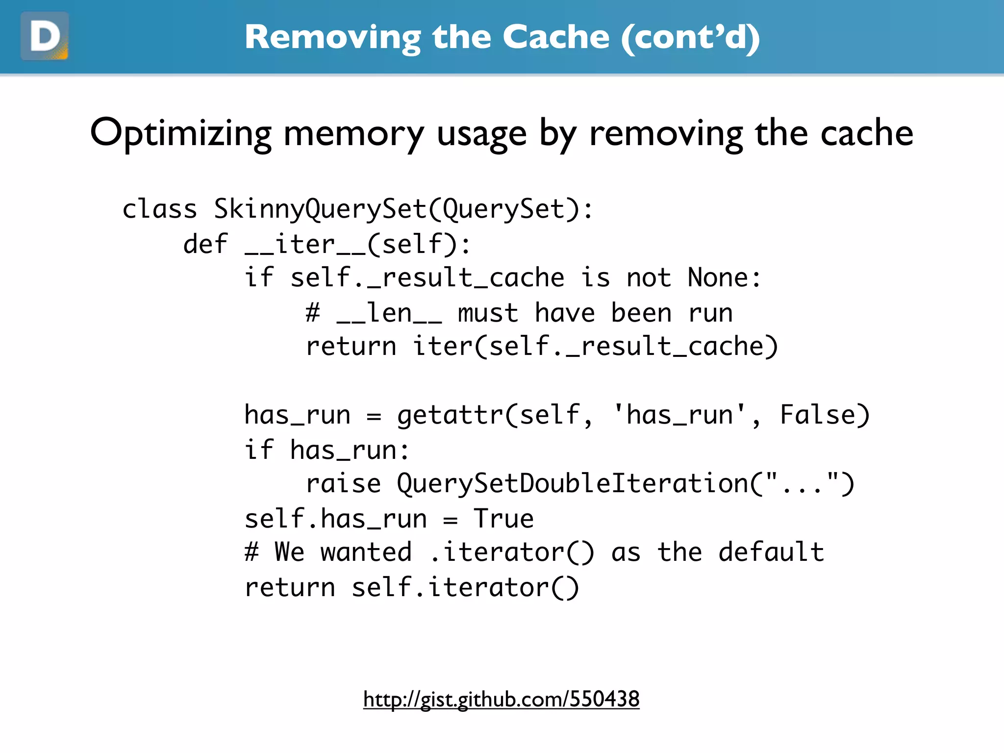 Removing the Cache (cont’d)
Optimizing memory usage by removing the cache
class SkinnyQuerySet(QuerySet):
def __iter__(self):
if self._result_cache is not None:
# __len__ must have been run
return iter(self._result_cache)
has_run = getattr(self, 'has_run', False)
if has_run:
raise QuerySetDoubleIteration("...")
self.has_run = True
# We wanted .iterator() as the default
return self.iterator()
https://gist.github.com/550438
